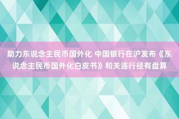 助力东说念主民币国外化 中国银行在沪发布《东说念主民币国外化白皮书》和关连行径有盘算