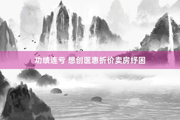 功绩连亏 想创医惠折价卖房纾困