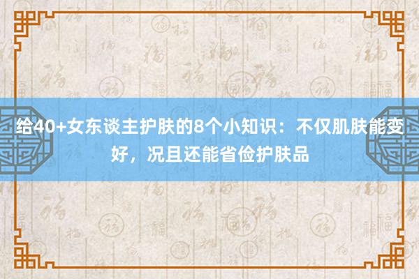 给40+女东谈主护肤的8个小知识：不仅肌肤能变好，况且还能省俭护肤品