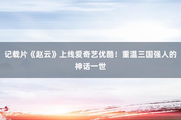 记载片《赵云》上线爱奇艺优酷！重温三国强人的神话一世