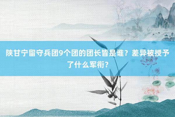 陕甘宁留守兵团9个团的团长皆是谁？差异被授予了什么军衔？