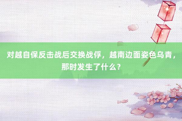 对越自保反击战后交换战俘，越南边面姿色乌青，那时发生了什么？