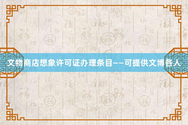 文物商店想象许可证办理条目——可提供文博各人