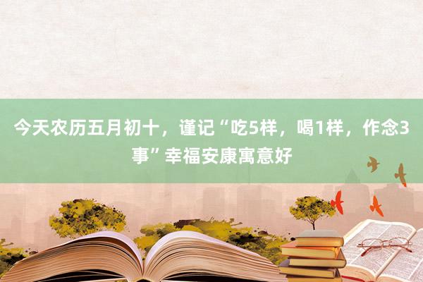 今天农历五月初十，谨记“吃5样，喝1样，作念3事”幸福安康寓意好