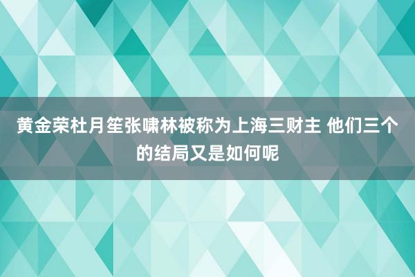 黄金荣杜月笙张啸林被称为上海三财主 他们三个的结局又是如何呢