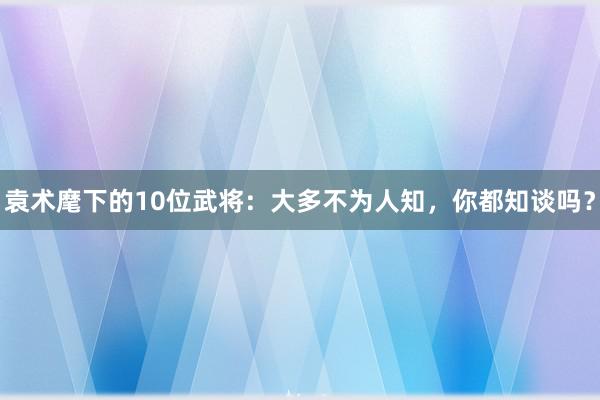 袁术麾下的10位武将：大多不为人知，你都知谈吗？