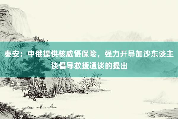 秦安：中俄提供核威慑保险，强力开导加沙东谈主谈倡导救援通谈的提出