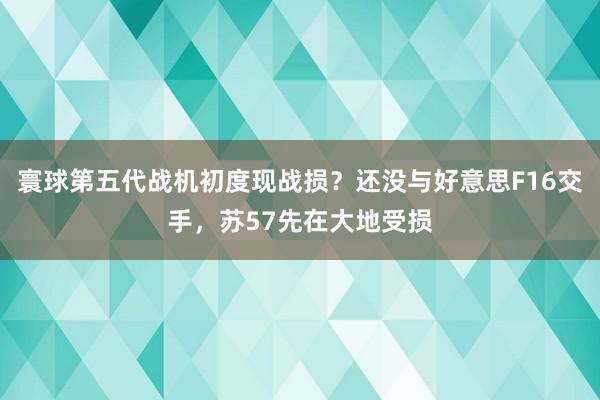 寰球第五代战机初度现战损？还没与好意思F16交手，苏57先在大地受损