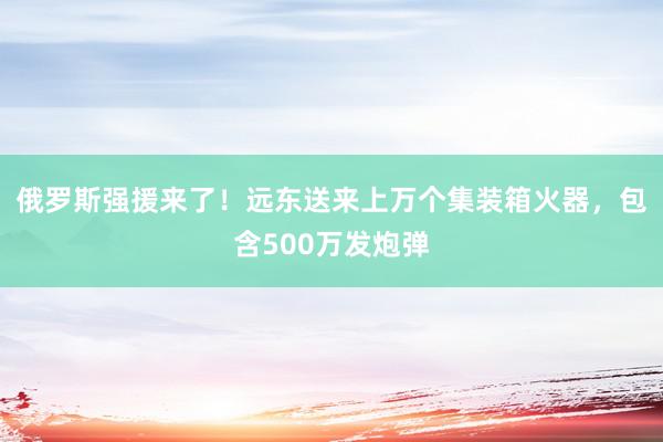 俄罗斯强援来了！远东送来上万个集装箱火器，包含500万发炮弹