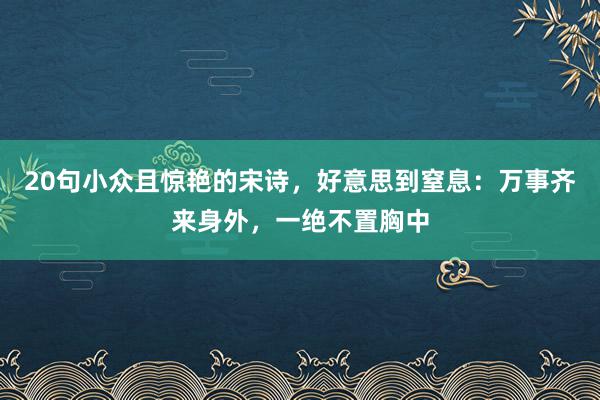 20句小众且惊艳的宋诗，好意思到窒息：万事齐来身外，一绝不置胸中