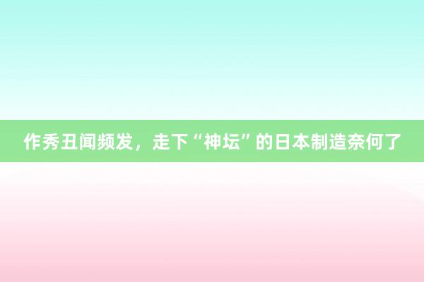 作秀丑闻频发，走下“神坛”的日本制造奈何了