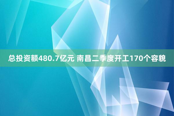 总投资额480.7亿元 南昌二季度开工170个容貌