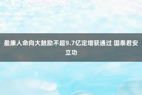 盈康人命向大鼓励不超9.7亿定增获通过 国泰君安立功