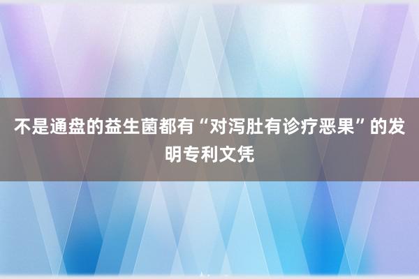 不是通盘的益生菌都有“对泻肚有诊疗恶果”的发明专利文凭