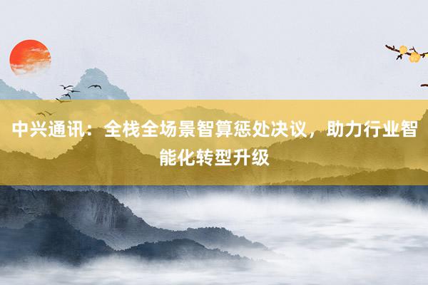 中兴通讯：全栈全场景智算惩处决议，助力行业智能化转型升级