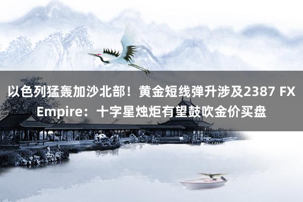 以色列猛轰加沙北部！黄金短线弹升涉及2387 FXEmpire：十字星烛炬有望鼓吹金价买盘