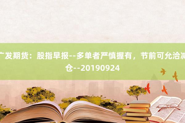 广发期货：股指早报--多单者严慎握有，节前可允洽减仓--20190924