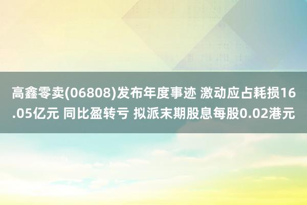 高鑫零卖(06808)发布年度事迹 激动应占耗损16.05亿元 同比盈转亏 拟派末期股息每股0.02