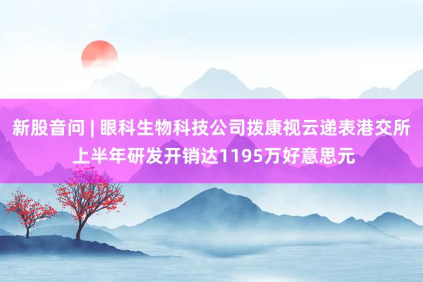 新股音问 | 眼科生物科技公司拨康视云递表港交所 上半年研发开销达1195万好意思元