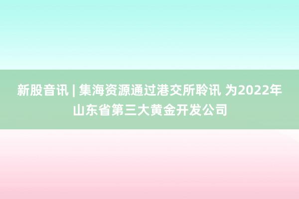 新股音讯 | 集海资源通过港交所聆讯 为2022年山东省第三大黄金开发公司