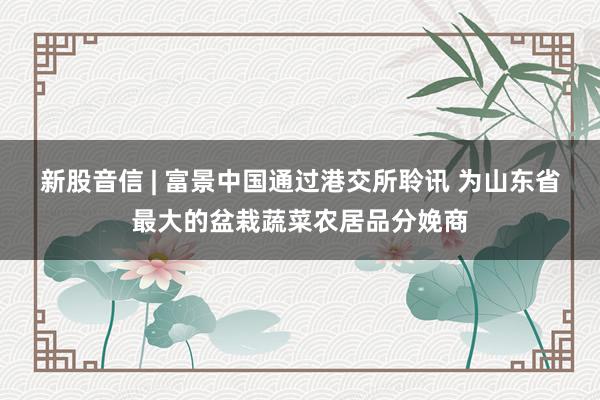 新股音信 | 富景中国通过港交所聆讯 为山东省最大的盆栽蔬菜农居品分娩商