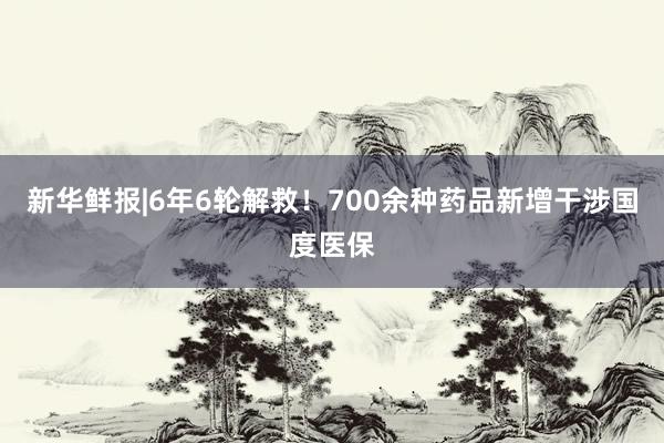 新华鲜报|6年6轮解救！700余种药品新增干涉国度医保