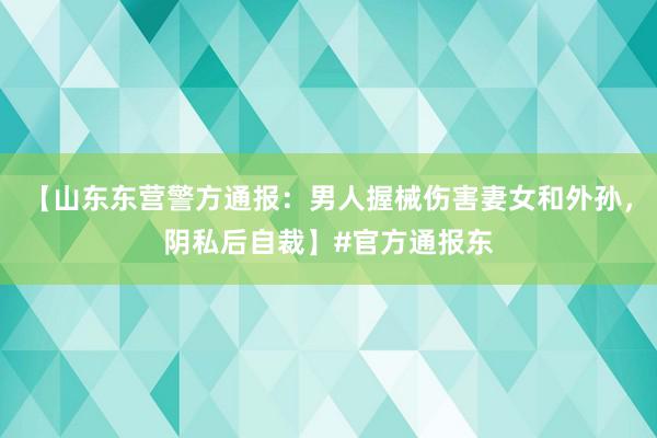 【山东东营警方通报：男人握械伤害妻女和外孙，阴私后自裁】#官方通报东