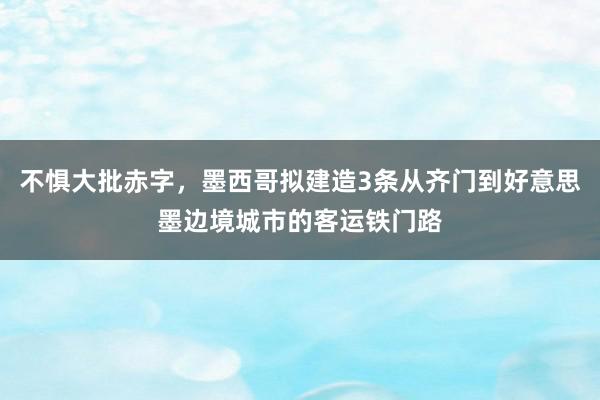 不惧大批赤字，墨西哥拟建造3条从齐门到好意思墨边境城市的客运铁门路