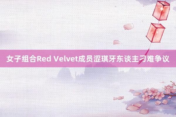 女子组合Red Velvet成员涩琪牙东谈主刁难争议