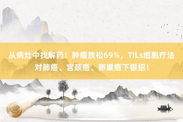 从病灶中找解药！肿瘤放松69%，TILs细胞疗法对肺癌、宫颈癌、卵巢癌下狠招！