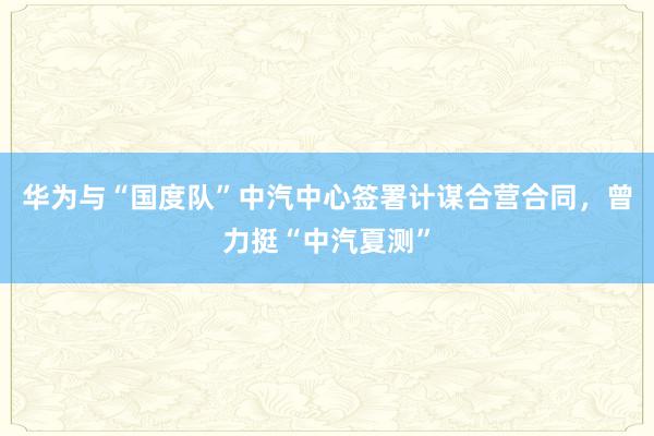 华为与“国度队”中汽中心签署计谋合营合同，曾力挺“中汽夏测”