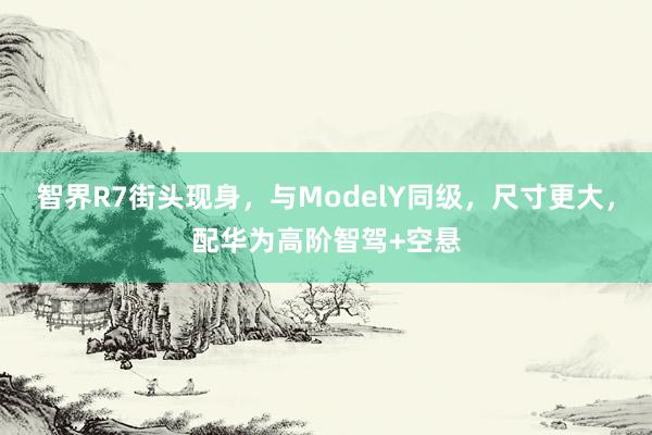 智界R7街头现身，与ModelY同级，尺寸更大，配华为高阶智驾+空悬