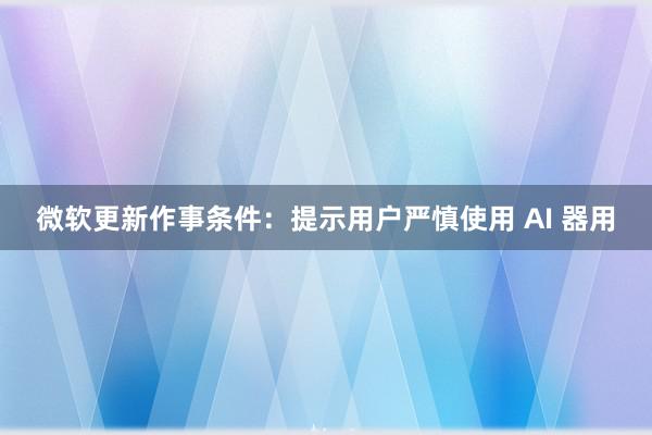 微软更新作事条件：提示用户严慎使用 AI 器用