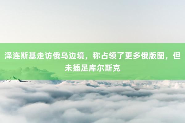 泽连斯基走访俄乌边境，称占领了更多俄版图，但未插足库尔斯克