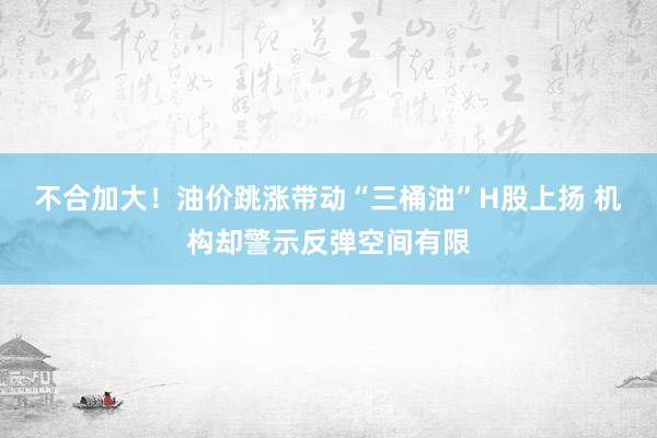 不合加大！油价跳涨带动“三桶油”H股上扬 机构却警示反弹空间有限