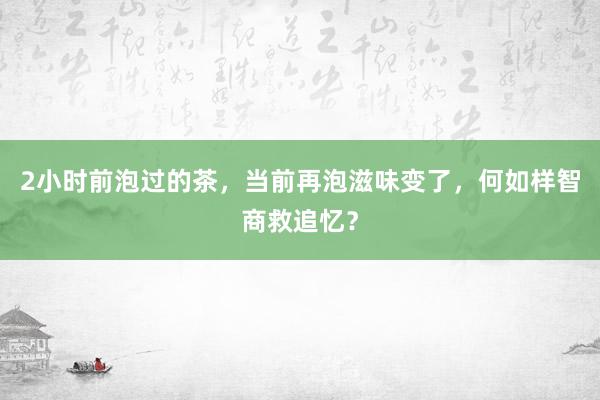 2小时前泡过的茶，当前再泡滋味变了，何如样智商救追忆？