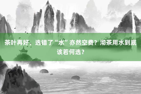 茶叶再好，选错了“水”亦然空费？沏茶用水到底该若何选？