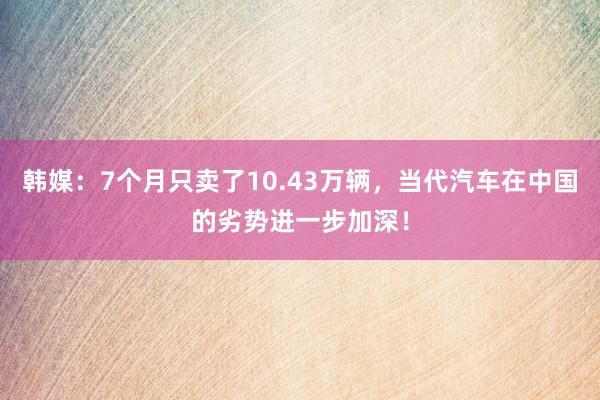 韩媒：7个月只卖了10.43万辆，当代汽车在中国的劣势进一步加深！