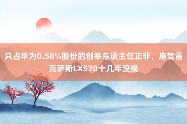 只占华为0.58%股份的创举东谈主任正非，座驾雷克萨斯LX570十几年没换