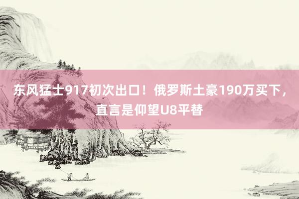 东风猛士917初次出口！俄罗斯土豪190万买下，直言是仰望U8平替