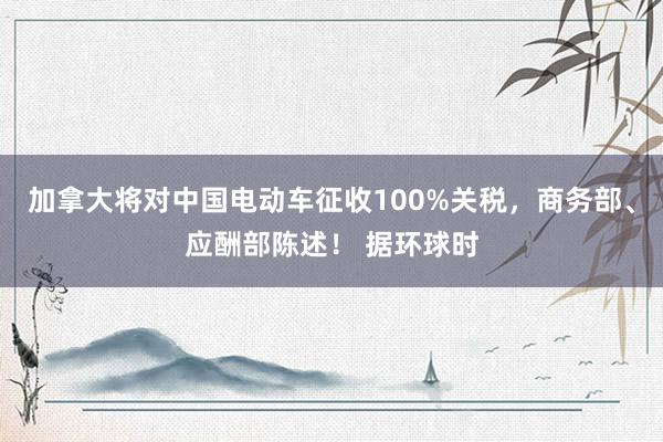 加拿大将对中国电动车征收100%关税，商务部、应酬部陈述！ 据环球时