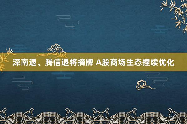 深南退、腾信退将摘牌 A股商场生态捏续优化