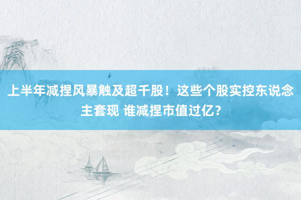 上半年减捏风暴触及超千股！这些个股实控东说念主套现 谁减捏市值过亿？