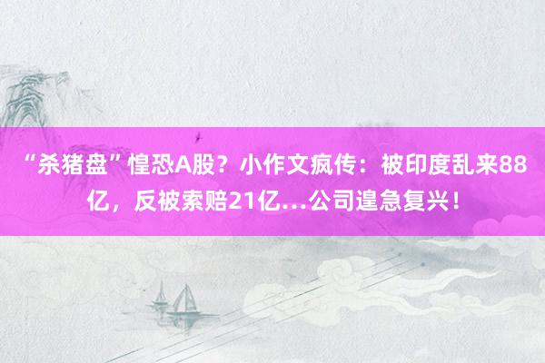 “杀猪盘”惶恐A股？小作文疯传：被印度乱来88亿，反被索赔21亿…公司遑急复兴！