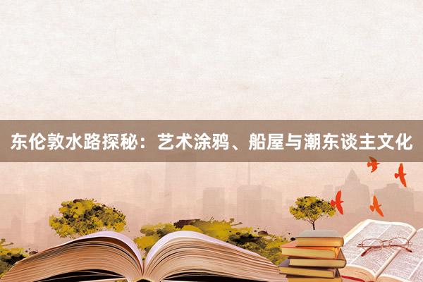 东伦敦水路探秘：艺术涂鸦、船屋与潮东谈主文化