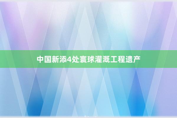 中国新添4处寰球灌溉工程遗产