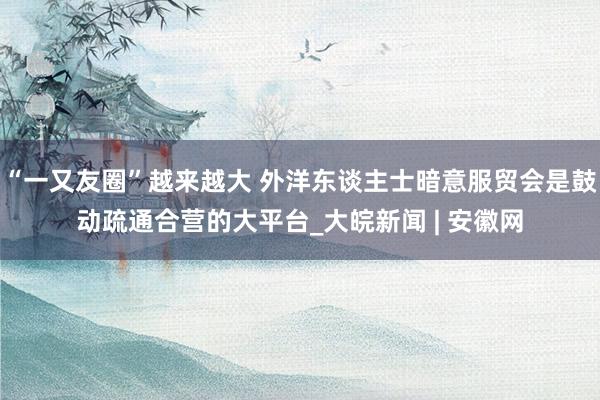 “一又友圈”越来越大 外洋东谈主士暗意服贸会是鼓动疏通合营的大平台_大皖新闻 | 安徽网