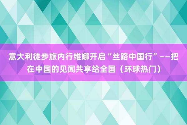 意大利徒步旅内行维娜开启“丝路中国行”——把在中国的见闻共享给全国（环球热门）