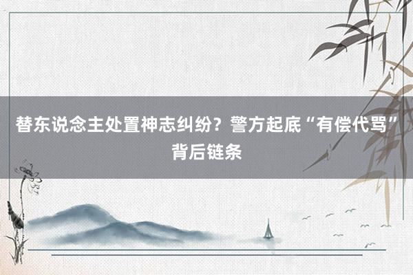 替东说念主处置神志纠纷？警方起底“有偿代骂”背后链条