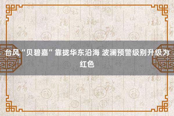 台风“贝碧嘉”靠拢华东沿海 波澜预警级别升级为红色